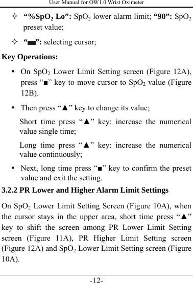 User Manual for OW1.0 Wrist Oximeter -12-   “%SpO2 Lo”: SpO2 lower alarm limit; “90”: SpO2 preset value;   “ ”: selecting cursor; Key Operations: y On SpO2 Lower Limit Setting screen (Figure 12A), press “■” key to move cursor to SpO2 value (Figure 12B). y Then press “▲” key to change its value; Short time press “▲” key: increase the numerical value single time; Long time press “▲” key: increase the numerical value continuously; y Next, long time press “■” key to confirm the preset value and exit the setting. 3.2.2 PR Lower and Higher Alarm Limit Settings On SpO2 Lower Limit Setting Screen (Figure 10A), when the cursor stays in the upper area, short time press “▲” key to shift the screen among PR Lower Limit Setting screen (Figure 11A), PR Higher Limit Setting screen (Figure 12A) and SpO2 Lower Limit Setting screen (Figure 10A). 