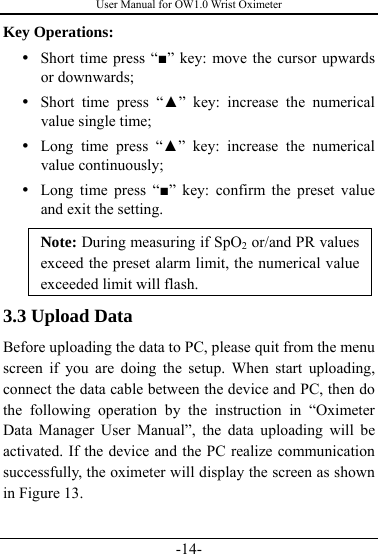 User Manual for OW1.0 Wrist Oximeter -14- Key Operations: y Short time press “■” key: move the cursor upwards or downwards; y Short time press “▲” key: increase the numerical value single time; y Long time press “▲” key: increase the numerical value continuously; y Long time press “■” key: confirm the preset value and exit the setting. Note: During measuring if SpO2 or/and PR values exceed the preset alarm limit, the numerical value exceeded limit will flash. 3.3 Upload Data Before uploading the data to PC, please quit from the menu screen if you are doing the setup. When start uploading, connect the data cable between the device and PC, then do the following operation by the instruction in “Oximeter Data Manager User Manual”, the data uploading will be activated. If the device and the PC realize communication successfully, the oximeter will display the screen as shown in Figure 13.     