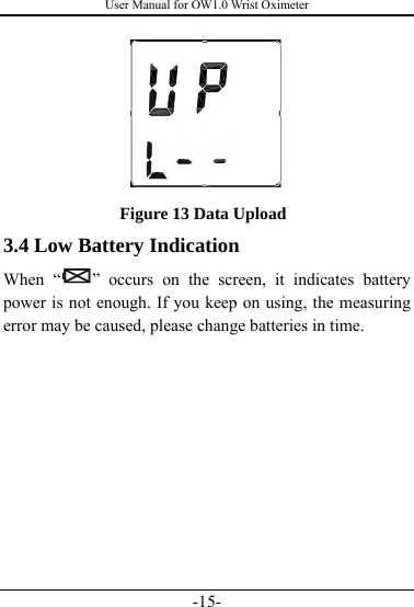 User Manual for OW1.0 Wrist Oximeter -15-  Figure 13 Data Upload 3.4 Low Battery Indication When “ ” occurs on the screen, it indicates battery power is not enough. If you keep on using, the measuring error may be caused, please change batteries in time.   