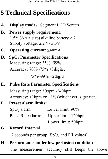 User Manual for OW1.0 Wrist Oximeter -17- 5 Technical Specifications A.  Display mode：Segment LCD Screen   B.  Power supply requirement:  1.5V (AAA size) alkaline battery × 2   Supply voltage: 2.2 V~3.3V  C. Operating current: ≤40mA  D. SpO2 Parameter Specifications Measuring range: 35%~99%       Accuracy: 70%~75% ±3digits,   75%~99% ±2digits E. Pulse Rate Parameter Specifications     Measuring range: 30bpm~240bpm         Accuracy: ±2bpm or ±2% (whichever is greater) F. Preset alarm limits: SpO2 alarm:       Lower limit: 90% Pulse Rate alarm:   Upper limit: 120bpm     Lower limit: 50bpm G. Record Interval 2 seconds per group (SpO2 and PR values) H. Performance under low perfusion condition   The measurement accuracy still keeps the above 