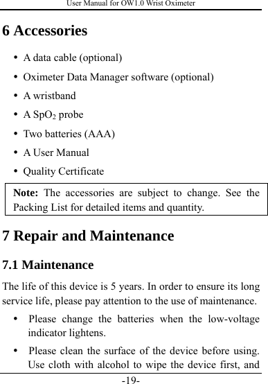 User Manual for OW1.0 Wrist Oximeter -19- 6 Accessories y A data cable (optional) y Oximeter Data Manager software (optional) y A wristband y A SpO2 probe y Two batteries (AAA) y A User Manual y Quality Certificate Note: The accessories are subject to change. See the Packing List for detailed items and quantity.   7 Repair and Maintenance 7.1 Maintenance The life of this device is 5 years. In order to ensure its long service life, please pay attention to the use of maintenance. y  Please change the batteries when the low-voltage indicator lightens. y   Please clean the surface of the device before using. Use cloth with alcohol to wipe the device first, and 