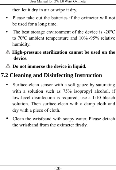 User Manual for OW1.0 Wrist Oximeter -20- then let it dry in air or wipe it dry. y   Please take out the batteries if the oximeter will not be used for a long time. y   The best storage environment of the device is -20ºC to 70ºC ambient temperature and 10%~95% relative humidity.  High-pressure sterilization cannot be used on the device.    Do not immerse the device in liquid. 7.2 Cleaning and Disinfecting Instruction y   Surface-clean sensor with a soft gauze by saturating with a solution such as 75% isopropyl alcohol, if low-level disinfection is required, use a 1:10 bleach solution. Then surface-clean with a damp cloth and dry with a piece of cloth. y   Clean the wristband with soapy water. Please detach the wristband from the oximeter firstly.       