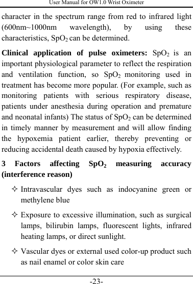 User Manual for OW1.0 Wrist Oximeter -23- character in the spectrum range from red to infrared light (600nm~1000nm wavelength), by using these characteristics, SpO2 can be determined.         Clinical application of pulse oximeters: SpO2  is an important physiological parameter to reflect the respiration and ventilation function, so SpO2  monitoring used in treatment has become more popular. (For example, such as monitoring patients with serious respiratory disease, patients under anesthesia during operation and premature and neonatal infants) The status of SpO2 can be determined in timely manner by measurement and will allow finding the hypoxemia patient earlier, thereby preventing or reducing accidental death caused by hypoxia effectively.       3 Factors affecting SpO2 measuring accuracy (interference reason)    Intravascular dyes such as indocyanine green or methylene blue    Exposure to excessive illumination, such as surgical lamps, bilirubin lamps, fluorescent lights, infrared heating lamps, or direct sunlight.  Vascular dyes or external used color-up product such as nail enamel or color skin care   