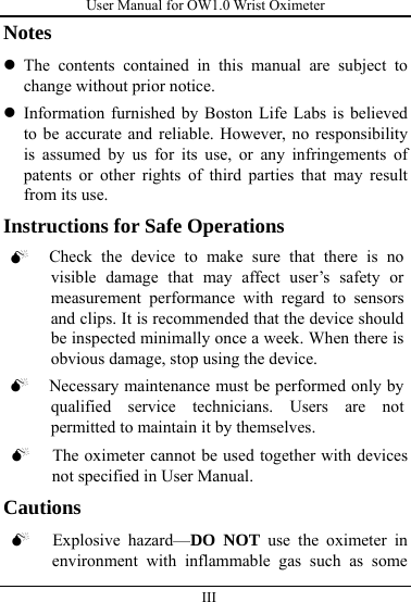 User Manual for OW1.0 Wrist Oximeter  III          Notes z The contents contained in this manual are subject to change without prior notice. z Information furnished by Boston Life Labs is believed to be accurate and reliable. However, no responsibility is assumed by us for its use, or any infringements of patents or other rights of third parties that may result from its use.                                       Instructions for Safe Operations 0 Check the device to make sure that there is no visible damage that may affect user’s safety or measurement performance with regard to sensors and clips. It is recommended that the device should be inspected minimally once a week. When there is obvious damage, stop using the device. 0 Necessary maintenance must be performed only by qualified service technicians. Users are not permitted to maintain it by themselves. 0 The oximeter cannot be used together with devices not specified in User Manual. Cautions 0 Explosive hazard—DO NOT use the oximeter in environment with inflammable gas such as some 