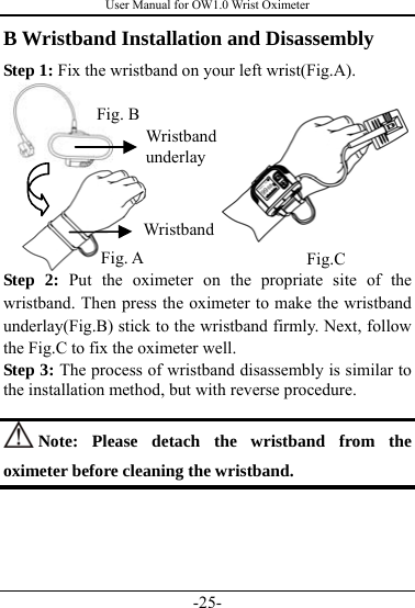 User Manual for OW1.0 Wrist Oximeter -25- B Wristband Installation and Disassembly   Step 1: Fix the wristband on your left wrist(Fig.A).        Step 2: Put the oximeter on the propriate site of the wristband. Then press the oximeter to make the wristband underlay(Fig.B) stick to the wristband firmly. Next, follow the Fig.C to fix the oximeter well.     Step 3: The process of wristband disassembly is similar to the installation method, but with reverse procedure.     Note: Please detach the wristband from the oximeter before cleaning the wristband.      Wristband underlay Fig. A  Fig.C Fig. B Wristband