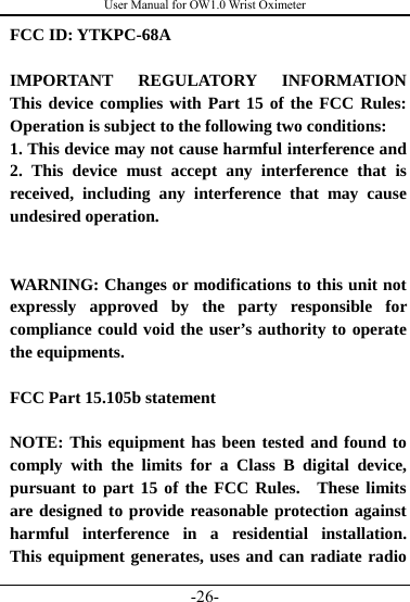 User Manual for OW1.0 Wrist Oximeter -26- FCC ID: YTKPC-68A    IMPORTANT REGULATORY INFORMATION  This device complies with Part 15 of the FCC Rules:  Operation is subject to the following two conditions:   1. This device may not cause harmful interference and 2. This device must accept any interference that is received, including any interference that may cause undesired operation.   WARNING: Changes or modifications to this unit not expressly approved by the party responsible for compliance could void the user’s authority to operate the equipments.  FCC Part 15.105b statement  NOTE: This equipment has been tested and found to comply with the limits for a Class B digital device, pursuant to part 15 of the FCC Rules.  These limits are designed to provide reasonable protection against harmful interference in a residential installation.  This equipment generates, uses and can radiate radio 