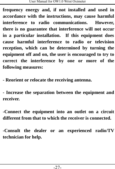 User Manual for OW1.0 Wrist Oximeter -27- frequency energy and, if not installed and used in accordance with the instructions, may cause harmful interference to radio communications.  However, there is no guarantee that interference will not occur in a particular installation.  If this equipment does cause harmful interference to radio or television reception, which can be determined by turning the equipment off and on, the user is encouraged to try to correct the interference by one or more of the following measures:  - Reorient or relocate the receiving antenna.  - Increase the separation between the equipment and receiver.  -Connect the equipment into an outlet on a circuit different from that to which the receiver is connected.  -Consult the dealer or an experienced radio/TV technician for help. 