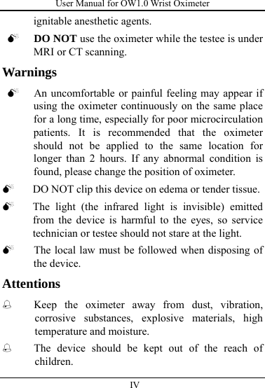 User Manual for OW1.0 Wrist Oximeter  IV          ignitable anesthetic agents. 0 DO NOT use the oximeter while the testee is under MRI or CT scanning.   Warnings 0 An uncomfortable or painful feeling may appear if using the oximeter continuously on the same place for a long time, especially for poor microcirculation patients. It is recommended that the oximeter should not be applied to the same location for longer than 2 hours. If any abnormal condition is found, please change the position of oximeter.   0 DO NOT clip this device on edema or tender tissue. 0 The light (the infrared light is invisible) emitted from the device is harmful to the eyes, so service technician or testee should not stare at the light. 0 The local law must be followed when disposing of the device. Attentions  Keep the oximeter away from dust, vibration, corrosive substances, explosive materials, high temperature and moisture.  The device should be kept out of the reach of children. 