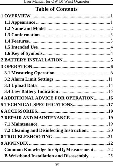 User Manual for OW1.0 Wrist Oximeter  VI          Table of Contents 1 OVERVIEW....................................................................1 1.1 Appearance................................................................1 1.2 Name and Model .......................................................2 1.3 Conformation ............................................................3 1.4 Features......................................................................3 1.5 Intended Use..............................................................4 1.6 Key of Symbols..........................................................4 2 BATTERY INSTALLATION.........................................5 3 OPERATION...................................................................6 3.1 Measuring Operation................................................6 3.2 Alarm Limit Settings ..............................................11 3.3 Upload Data.............................................................14 3.4 Low Battery Indication ..........................................15 4 ADDITIONAL ADVICE FOR OPERATION............16 5 TECHNICAL SPECIFICATIONS..............................17 6 ACCESSORIES.............................................................19 7 REPAIR AND MAINTENANCE ................................19 7.1 Maintenance ............................................................19 7.2 Cleaning and Disinfecting Instruction..................20 8 TROUBLESHOOTING ...............................................21 9 APPENDIX ....................................................................22 Common Knowledge for SpO2 Measurement............22 B Wristband Installation and Disassembly ................25 