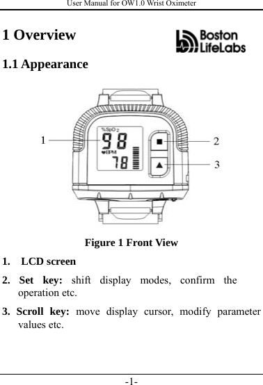 User Manual for OW1.0 Wrist Oximeter -1- 1 Overview 1.1 Appearance  Figure 1 Front View 1.  LCD screen  2. Set key: shift display modes, confirm the operation etc.   3. Scroll key: move display cursor, modify parameter values etc.    