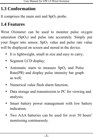 User Manual for OW1.0 Wrist Oximeter -3- 1.3 Conformation It comprises the main unit and SpO2 probe. 1.4 Features Wrist Oximeter can be used to monitor pulse oxygen saturation (SpO2) and pulse rate accurately. Simply put your finger into sensor, SpO2 value and pulse rate value will be displayed on screen and stored in the device. y It is lightweight, small in size and easy to carry; y Segment LCD display; y Automatic starts to measure SpO2 and Pulse Rate(PR) and display pulse intensity bar graph as well; y Numerical value flash alarm function;   y Data storage and transmission to PC for viewing and analysis; y Smart battery power management with low battery indication; y Two AAA batteries can be used for over 50 hours’ monitoring continuously.    