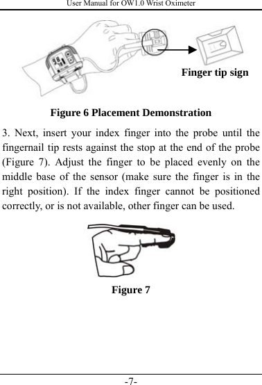 User Manual for OW1.0 Wrist Oximeter -7-  Figure 6 Placement Demonstration 3. Next, insert your index finger into the probe until the fingernail tip rests against the stop at the end of the probe (Figure 7). Adjust the finger to be placed evenly on the middle base of the sensor (make sure the finger is in the right position). If the index finger cannot be positioned correctly, or is not available, other finger can be used.  Figure 7      Finger tip sign 