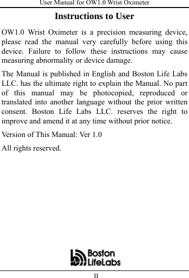 User Manual for OW1.0 Wrist Oximeter  II          Instructions to User OW1.0 Wrist Oximeter is a precision measuring device, please read the manual very carefully before using this device. Failure to follow these instructions may cause measuring abnormality or device damage. The Manual is published in English and Boston Life Labs LLC. has the ultimate right to explain the Manual. No part of this manual may be photocopied, reproduced or translated into another language without the prior written consent. Boston Life Labs LLC. reserves the right to improve and amend it at any time without prior notice. Version of This Manual: Ver 1.0 All rights reserved.        