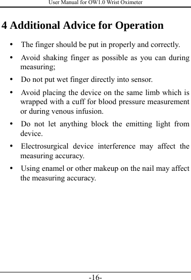 User Manual for OW1.0 Wrist Oximeter -16- 4 Additional Advice for Operation y   The finger should be put in properly and correctly. y   Avoid shaking finger as possible as you can during measuring; y   Do not put wet finger directly into sensor. y   Avoid placing the device on the same limb which is wrapped with a cuff for blood pressure measurement or during venous infusion. y  Do not let anything block the emitting light from device. y  Electrosurgical device interference may affect the measuring accuracy.   y   Using enamel or other makeup on the nail may affect the measuring accuracy. 