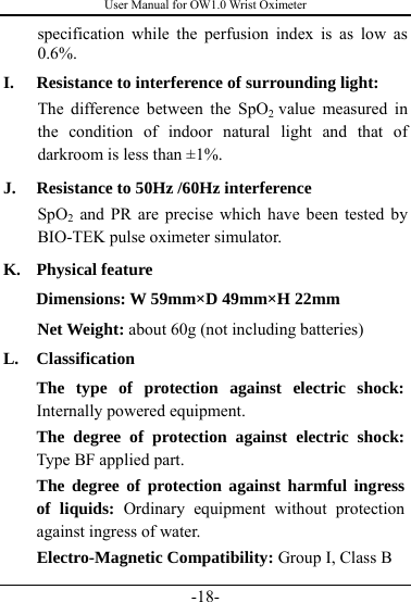 User Manual for OW1.0 Wrist Oximeter -18- specification while the perfusion index is as low as 0.6%.  I. Resistance to interference of surrounding light: The difference between the SpO2  value measured in the condition of indoor natural light and that of darkroom is less than ±1%. J. Resistance to 50Hz /60Hz interference SpO2 and PR are precise which have been tested by BIO-TEK pulse oximeter simulator. K. Physical feature Dimensions: W 59mm×D 49mm×H 22mm     Net Weight: about 60g (not including batteries) L. Classification The type of protection against electric shock: Internally powered equipment. The degree of protection against electric shock: Type BF applied part. The degree of protection against harmful ingress of liquids: Ordinary equipment without protection against ingress of water. Electro-Magnetic Compatibility: Group I, Class B 