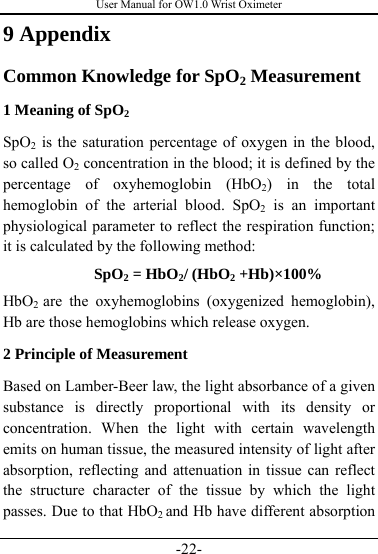 User Manual for OW1.0 Wrist Oximeter -22- 9 Appendix Common Knowledge for SpO2 Measurement 1 Meaning of SpO2 SpO2 is the saturation percentage of oxygen in the blood, so called O2 concentration in the blood; it is defined by the percentage of oxyhemoglobin (HbO2) in the total hemoglobin of the arterial blood. SpO2 is an important physiological parameter to reflect the respiration function; it is calculated by the following method: SpO2 = HbO2/ (HbO2 +Hb)×100% HbO2  are the oxyhemoglobins (oxygenized hemoglobin), Hb are those hemoglobins which release oxygen. 2 Principle of Measurement Based on Lamber-Beer law, the light absorbance of a given substance is directly proportional with its density or concentration. When the light with certain wavelength emits on human tissue, the measured intensity of light after absorption, reflecting and attenuation in tissue can reflect the structure character of the tissue by which the light passes. Due to that HbO2 and Hb have different absorption 