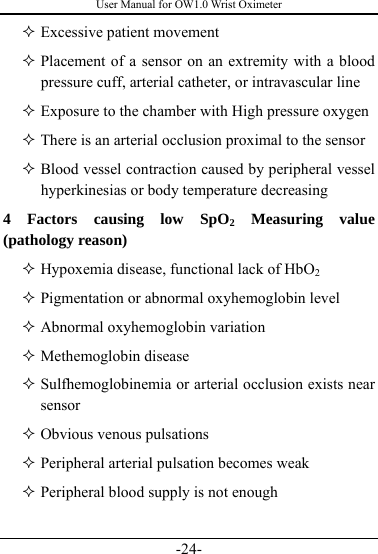 User Manual for OW1.0 Wrist Oximeter -24-  Excessive patient movement  Placement of a sensor on an extremity with a blood pressure cuff, arterial catheter, or intravascular line    Exposure to the chamber with High pressure oxygen    There is an arterial occlusion proximal to the sensor  Blood vessel contraction caused by peripheral vessel hyperkinesias or body temperature decreasing 4 Factors causing low SpO2 Measuring value (pathology reason)    Hypoxemia disease, functional lack of HbO2  Pigmentation or abnormal oxyhemoglobin level  Abnormal oxyhemoglobin variation  Methemoglobin disease  Sulfhemoglobinemia or arterial occlusion exists near sensor  Obvious venous pulsations  Peripheral arterial pulsation becomes weak  Peripheral blood supply is not enough  