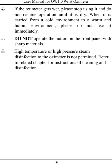 User Manual for OW1.0 Wrist Oximeter  V           If the oximeter gets wet, please stop using it and do not resume operation until it is dry. When it is carried from a cold environment to a warm and humid environment, please do not use it immediately.  DO NOT operate the button on the front panel with sharp materials.  High temperature or high pressure steam disinfection to the oximeter is not permitted. Refer to related chapter for instructions of cleaning and disinfection.   