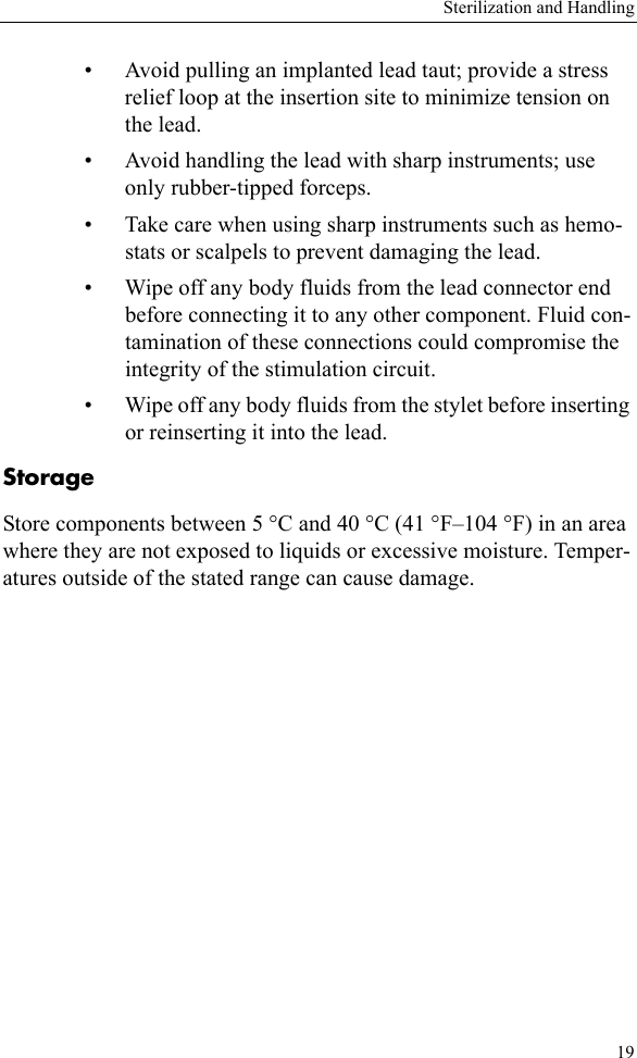 Sterilization and Handling19• Avoid pulling an implanted lead taut; provide a stress relief loop at the insertion site to minimize tension on the lead.• Avoid handling the lead with sharp instruments; use only rubber-tipped forceps.• Take care when using sharp instruments such as hemo-stats or scalpels to prevent damaging the lead.• Wipe off any body fluids from the lead connector end before connecting it to any other component. Fluid con-tamination of these connections could compromise the integrity of the stimulation circuit.• Wipe off any body fluids from the stylet before inserting or reinserting it into the lead.StorageStore components between 5 °C and 40 °C (41 °F–104 °F) in an area where they are not exposed to liquids or excessive moisture. Temper-atures outside of the stated range can cause damage.