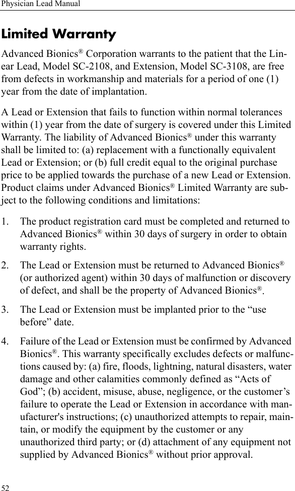 52Physician Lead ManualLimited WarrantyAdvanced Bionics® Corporation warrants to the patient that the Lin-ear Lead, Model SC-2108, and Extension, Model SC-3108, are free from defects in workmanship and materials for a period of one (1) year from the date of implantation.A Lead or Extension that fails to function within normal tolerances within (1) year from the date of surgery is covered under this Limited Warranty. The liability of Advanced Bionics® under this warranty shall be limited to: (a) replacement with a functionally equivalent Lead or Extension; or (b) full credit equal to the original purchase price to be applied towards the purchase of a new Lead or Extension. Product claims under Advanced Bionics® Limited Warranty are sub-ject to the following conditions and limitations:1. The product registration card must be completed and returned to Advanced Bionics® within 30 days of surgery in order to obtain warranty rights.2. The Lead or Extension must be returned to Advanced Bionics® (or authorized agent) within 30 days of malfunction or discovery of defect, and shall be the property of Advanced Bionics®.3. The Lead or Extension must be implanted prior to the “use before” date.4. Failure of the Lead or Extension must be confirmed by Advanced Bionics®. This warranty specifically excludes defects or malfunc-tions caused by: (a) fire, floods, lightning, natural disasters, water damage and other calamities commonly defined as “Acts of God”; (b) accident, misuse, abuse, negligence, or the customer’s failure to operate the Lead or Extension in accordance with man-ufacturer&apos;s instructions; (c) unauthorized attempts to repair, main-tain, or modify the equipment by the customer or any unauthorized third party; or (d) attachment of any equipment not supplied by Advanced Bionics® without prior approval.