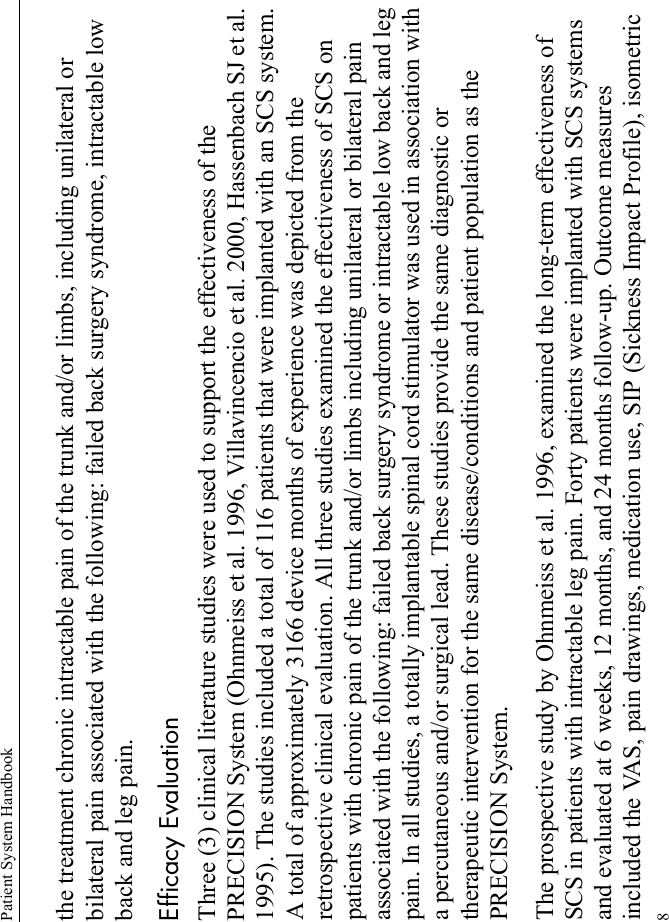 Patient System Handbook8the treatment chronic intractable pain of the trunk and/or limbs, including unilateral or bilateral pain associated with the following: failed back surgery syndrome, intractable low back and leg pain.Efficacy EvaluationThree (3) clinical literature studies were used to support the effectiveness of the PRECISION System (Ohnmeiss et al. 1996, Villavincencio et al. 2000, Hassenbach SJ et al. 1995). The studies included a total of 116 patients that were implanted with an SCS system. A total of approximately 3166 device months of experience was depicted from the retrospective clinical evaluation. All three studies examined the effectiveness of SCS on patients with chronic pain of the trunk and/or limbs including unilateral or bilateral pain associated with the following: failed back surgery syndrome or intractable low back and leg pain. In all studies, a totally implantable spinal cord stimulator was used in association with a percutaneous and/or surgical lead. These studies provide the same diagnostic or therapeutic intervention for the same disease/conditions and patient population as the PRECISION System.The prospective study by Ohnmeiss et al. 1996, examined the long-term effectiveness of SCS in patients with intractable leg pain. Forty patients were implanted with SCS systems and evaluated at 6 weeks, 12 months, and 24 months follow-up. Outcome measures included the VAS, pain drawings, medication use, SIP (Sickness Impact Profile), isometric 