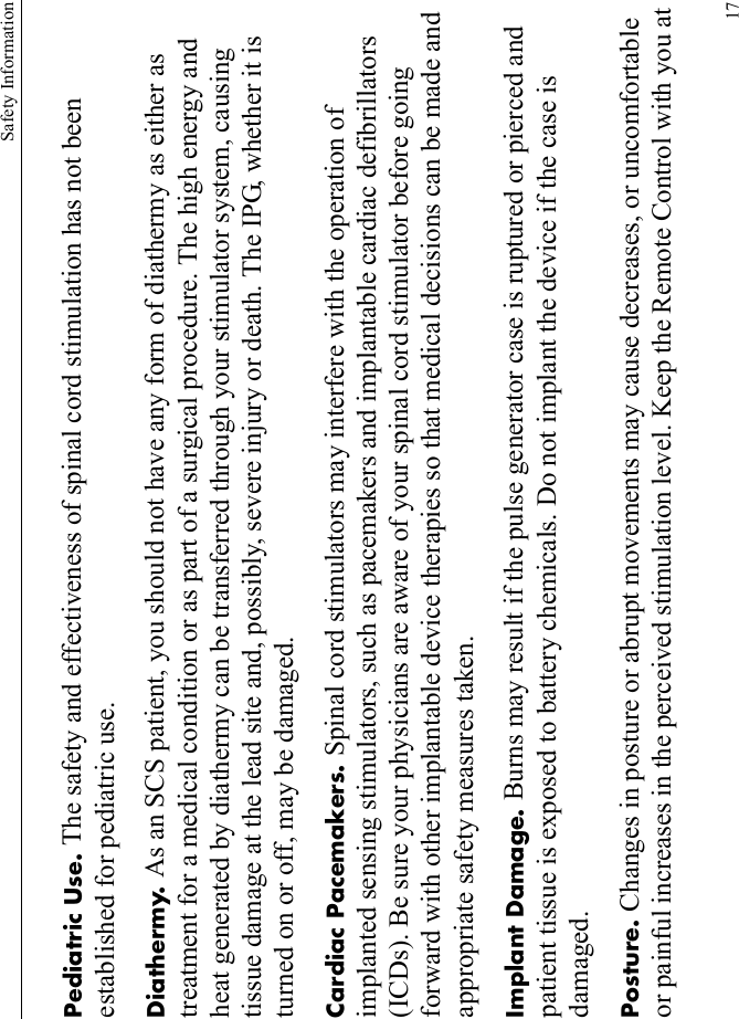 Safety Information17Pediatric Use. The safety and effectiveness of spinal cord stimulation has not been established for pediatric use.Diathermy. As an SCS patient, you should not have any form of diathermy as either as treatment for a medical condition or as part of a surgical procedure. The high energy and heat generated by diathermy can be transferred through your stimulator system, causing tissue damage at the lead site and, possibly, severe injury or death. The IPG, whether it is turned on or off, may be damaged.Cardiac Pacemakers. Spinal cord stimulators may interfere with the operation of implanted sensing stimulators, such as pacemakers and implantable cardiac defibrillators (ICDs). Be sure your physicians are aware of your spinal cord stimulator before going forward with other implantable device therapies so that medical decisions can be made and appropriate safety measures taken.Implant Damage. Burns may result if the pulse generator case is ruptured or pierced and patient tissue is exposed to battery chemicals. Do not implant the device if the case is damaged.Posture. Changes in posture or abrupt movements may cause decreases, or uncomfortable or painful increases in the perceived stimulation level. Keep the Remote Control with you at 