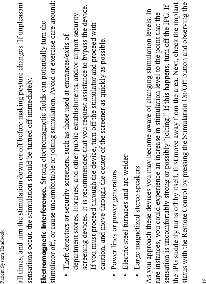 Patient System Handbook18all times, and turn the stimulation down or off before making posture changes. If unpleasant sensations occur, the stimulation should be turned off immediately. Electromagnetic Interference. Strong electromagnetic fields can potentially turn the stimulator off, or cause uncomfortable or jolting stimulation. Avoid or exercise care around:• Theft detectors or security screeners, such as those used at entrances/exits of department stores, libraries, and other public establishments, and/or airport security screening devices. It is recommended that you request assistance to bypass the device. If you must proceed through the device, turn off the stimulator and proceed with caution, and move through the center of the screener as quickly as possible.• Power lines or power generators• Electric steel furnaces and arc welder• Large magnetized stereo speakersAs you approach these devices you may become aware of changing stimulation levels. In rare instances, you could experience an increase in stimulation level to the point that the sensation is uncomfortably strong or possibly “jolting.” If this happens, turn off the IPG. If the IPG suddenly turns off by itself, first move away from the area. Next, check the implant status with the Remote Control by pressing the Stimulation On/Off button and observing the 