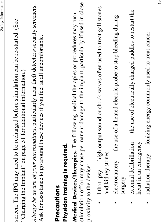 Safety Information19screen. The IPG may need to be recharged before stimulation can be re-started. (See “Charging the Implant” on page 51 for additional information.)Always be aware of your surroundings, particularly near theft detectors/security screeners. Ask for assistance to go around these devices if you feel at all uncomfortable.PrecautionsPhysician training is required.Medical Devices/Therapies. The following medical therapies or procedures may turn stimulation off or may cause permanent damage to the implant, particularly if used in close proximity to the device:• lithotripsy — high-output sound or shock waves often used to treat gall stones and kidney stones • electrocautery — the use of a heated electric probe to stop bleeding during surgery• external defibrillation — the use of electrically charged paddles to restart the heart in an emergency• radiation therapy — ionizing energy commonly used to treat cancer