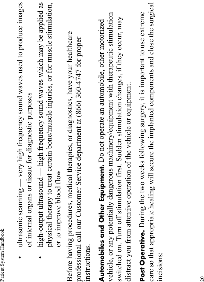 Patient System Handbook20• ultrasonic scanning — very high frequency sound waves used to produce images of internal organs or tissue for diagnostic purposes• high-output ultrasound — high frequency sound waves which may be applied as physical therapy to treat certain bone/muscle injuries, or for muscle stimulation, or to improve blood flowBefore having procedures, medical therapies, or diagnostics, have your healthcare professional call our Customer Service department at (866) 360-4747 for proper instructions.Automobiles and Other Equipment. Do not operate an automobile, other motorized vehicle, or any potentially dangerous machinery/equipment with therapeutic stimulation switched on. Turn off stimulation first. Sudden stimulation changes, if they occur, may distract you from attentive operation of the vehicle or equipment.Post Operative. During the two weeks following surgery, it is important to use extreme care so that appropriate healing will secure the implanted components and close the surgical incisions: 