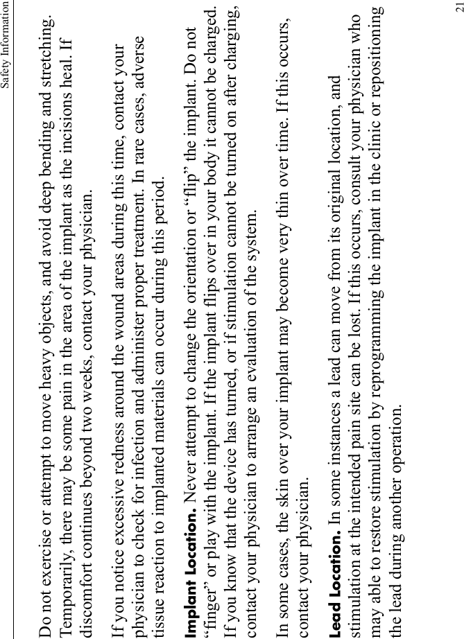 Safety Information21Do not exercise or attempt to move heavy objects, and avoid deep bending and stretching. Temporarily, there may be some pain in the area of the implant as the incisions heal. If discomfort continues beyond two weeks, contact your physician.If you notice excessive redness around the wound areas during this time, contact your physician to check for infection and administer proper treatment. In rare cases, adverse tissue reaction to implanted materials can occur during this period.Implant Location. Never attempt to change the orientation or “flip” the implant. Do not “finger” or play with the implant. If the implant flips over in your body it cannot be charged. If you know that the device has turned, or if stimulation cannot be turned on after charging, contact your physician to arrange an evaluation of the system.In some cases, the skin over your implant may become very thin over time. If this occurs, contact your physician.Lead Location. In some instances a lead can move from its original location, and stimulation at the intended pain site can be lost. If this occurs, consult your physician who may able to restore stimulation by reprogramming the implant in the clinic or repositioning the lead during another operation.