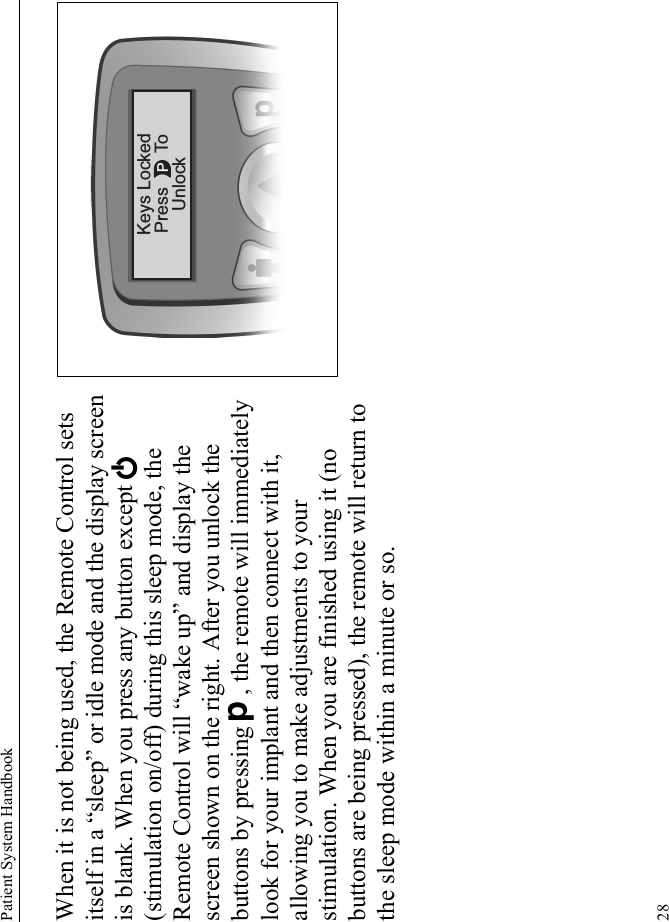 Patient System Handbook28When it is not being used, the Remote Control sets itself in a “sleep” or idle mode and the display screen is blank. When you press any button except E (stimulation on/off) during this sleep mode, the Remote Control will “wake up” and display the screen shown on the right. After you unlock the buttons by pressing D, the remote will immediately look for your implant and then connect with it, allowing you to make adjustments to your stimulation. When you are finished using it (no buttons are being pressed), the remote will return to the sleep mode within a minute or so.PKeys LockedPress ToUnlock