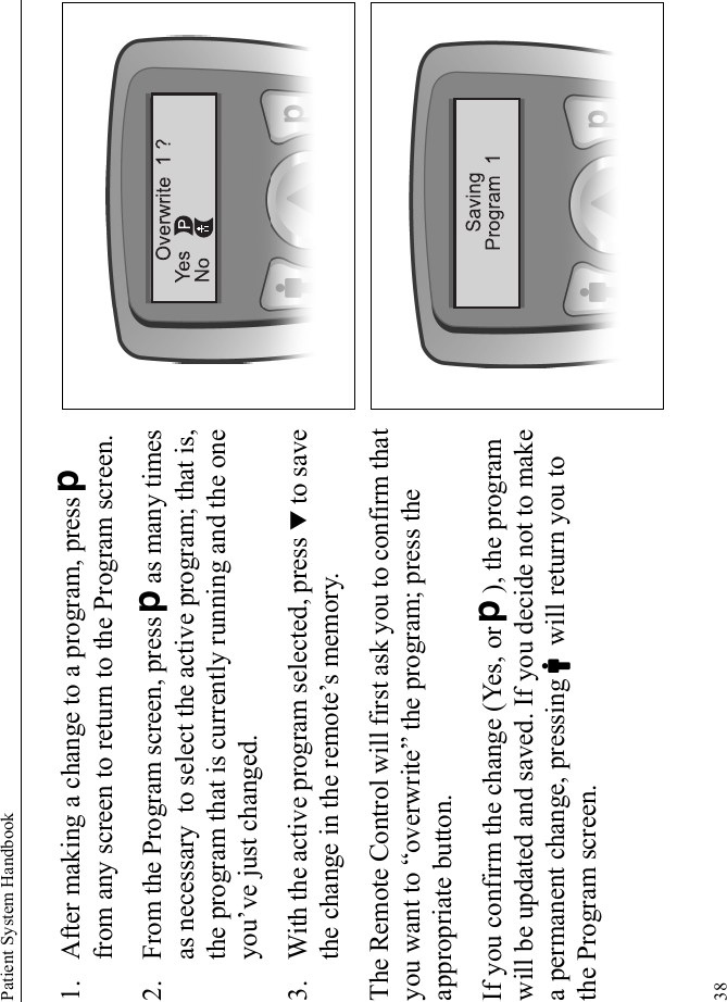 Patient System Handbook381. After making a change to a program, press D from any screen to return to the Program screen.2. From the Program screen, press Das many times as necessary to select the active program; that is, the program that is currently running and the one you’ve just changed.3. With the active program selected, press T to save the change in the remote’s memory. The Remote Control will first ask you to confirm that you want to “overwrite” the program; press the appropriate button. If you confirm the change (Yes, or D), the program will be updated and saved. If you decide not to make a permanent change, pressing Cwill return you to the Program screen.