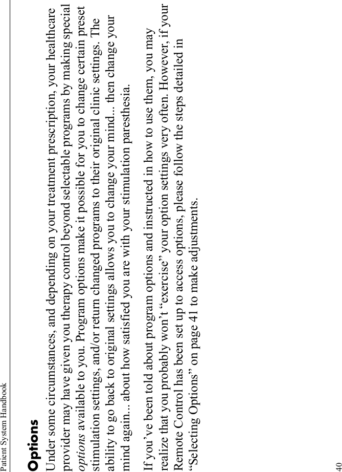 Patient System Handbook40Options Under some circumstances, and depending on your treatment prescription, your healthcare provider may have given you therapy control beyond selectable programs by making special options available to you. Program options make it possible for you to change certain preset stimulation settings, and/or return changed programs to their original clinic settings. The ability to go back to original settings allows you to change your mind... then change your mind again... about how satisfied you are with your stimulation paresthesia. If you’ve been told about program options and instructed in how to use them, you may realize that you probably won’t “exercise” your option settings very often. However, if your Remote Control has been set up to access options, please follow the steps detailed in “Selecting Options” on page 41 to make adjustments.