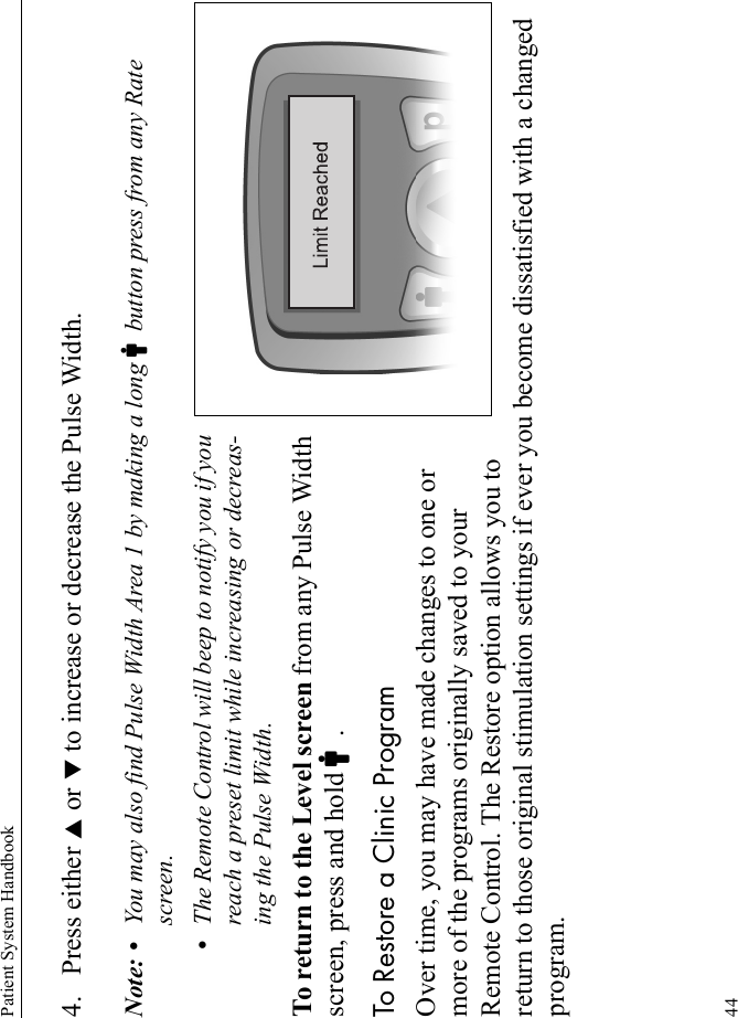 Patient System Handbook444. Press either S or T to increase or decrease the Pulse Width.Note: • You may also find Pulse Width Area 1 by making a long Cbutton press from any Rate screen.•The Remote Control will beep to notify you if you reach a preset limit while increasing or decreas-ing the Pulse Width.To return to the Level screen from any Pulse Width screen, press and hold C.To Restore a Clinic ProgramOver time, you may have made changes to one or more of the programs originally saved to your Remote Control. The Restore option allows you to return to those original stimulation settings if ever you become dissatisfied with a changed program.