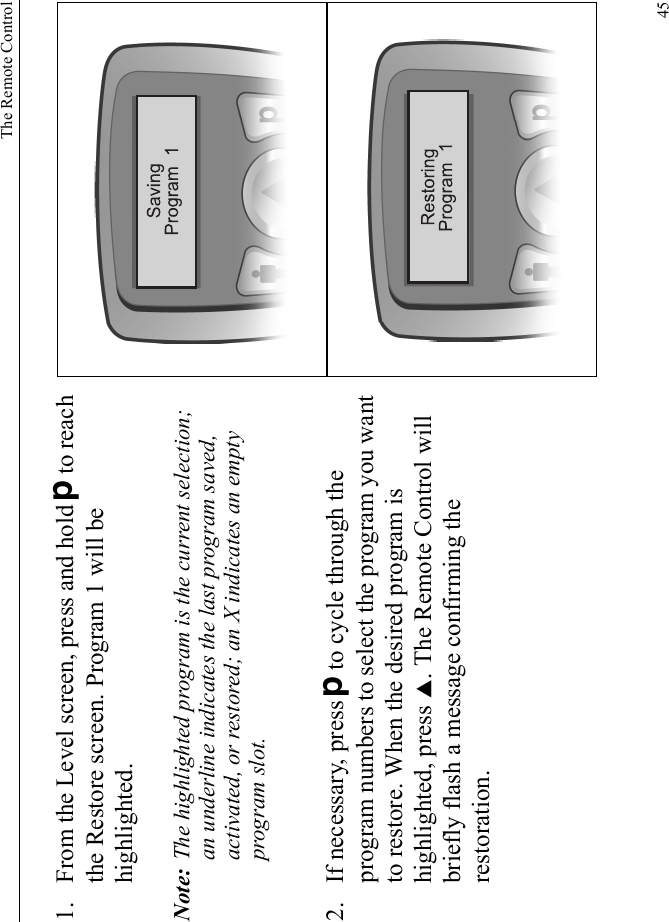 The Remote Control451. From the Level screen, press and hold Dto reach the Restore screen. Program 1 will be highlighted.Note: The highlighted program is the current selection; an underline indicates the last program saved, activated, or restored; an X indicates an empty program slot.2. If necessary, press Dto cycle through the program numbers to select the program you want to restore. When the desired program is highlighted, press S. The Remote Control will briefly flash a message confirming the restoration.