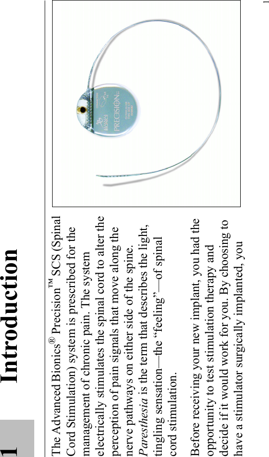 11IntroductionThe Advanced Bionics® Precision™ SCS (Spinal Cord Stimulation) system is prescribed for the management of chronic pain. The system electrically stimulates the spinal cord to alter the perception of pain signals that move along the nerve pathways on either side of the spine. Paresthesia is the term that describes the light, tingling sensation—the “feeling”—of spinal cord stimulation. Before receiving your new implant, you had the opportunity to test stimulation therapy and decide if it would work for you. By choosing to have a stimulator surgically implanted, you 