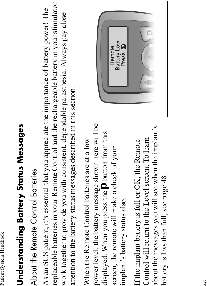 Patient System Handbook46Understanding Battery Status MessagesAbout the Remote Control BatteriesAs an SCS patient, it’s essential that you appreciate the importance of battery power! The replaceable batteries in your Remote Control and the rechargeable battery in your stimulator work together to provide you with consistent, dependable parasthesia. Always pay close attention to the battery status messages described in this section.When the Remote Control batteries are at a low power level, the battery message shown here will be displayed. When you press the Dbutton from this screen, the remote will make a check of your implant’s battery status also. If the implant battery is full or OK, the Remote Control will return to the Level screen. To learn about the messages you will see when the implant’s battery is less than full, see page 48.