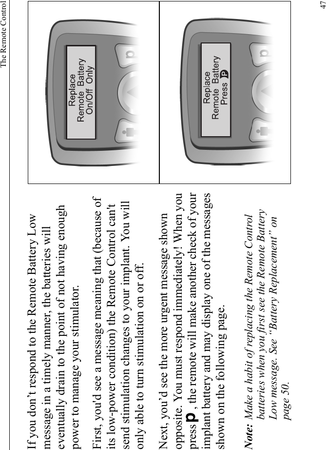 The Remote Control47If you don’t respond to the Remote Battery Low message in a timely manner, the batteries will eventually drain to the point of not having enough power to manage your stimulator.First, you&apos;d see a message meaning that (because of its low-power condition) the Remote Control can&apos;t send stimulation changes to your implant. You will only able to turn stimulation on or off. Next, you’d see the more urgent message shown opposite. You must respond immediately! When you press D, the remote will make another check of your implant battery and may display one of the messages shown on the following page. Note: Make a habit of replacing the Remote Control batteries when you first see the Remote Battery Low message. See “Battery Replacement” on page 50.