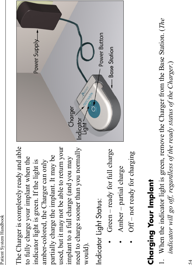 Patient System Handbook54The Charger is completely ready and able to fully charge your implant when the indicator light is green. If the light is amber-colored, the Charger can only partially charge the implant. It may be used, but it may not be able to return your implant to a full charge (and you may need to charge sooner than you normally would).Indicator Light Status:• Green – ready for full charge• Amber – partial charge• Off – not ready for chargingCharging Your Implant1. When the indicator light is green, remove the Charger from the Base Station. (The indicator will go off, regardless of the ready status of the Charger.)