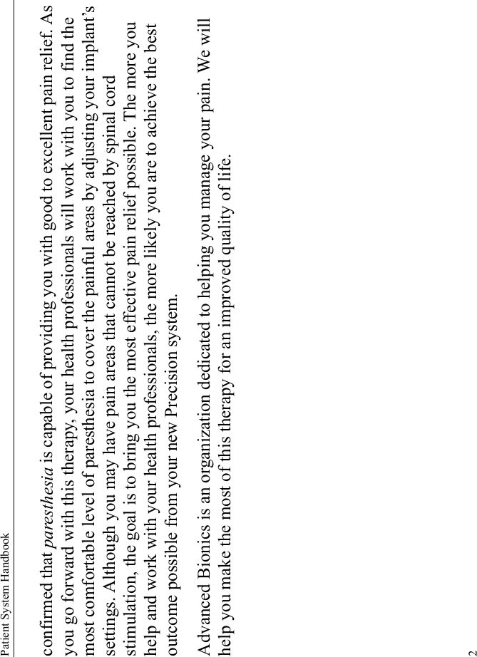 Patient System Handbook2confirmed that paresthesia is capable of providing you with good to excellent pain relief. As you go forward with this therapy, your health professionals will work with you to find the most comfortable level of paresthesia to cover the painful areas by adjusting your implant’s settings. Although you may have pain areas that cannot be reached by spinal cord stimulation, the goal is to bring you the most effective pain relief possible. The more you help and work with your health professionals, the more likely you are to achieve the best outcome possible from your new Precision system.Advanced Bionics is an organization dedicated to helping you manage your pain. We will help you make the most of this therapy for an improved quality of life.