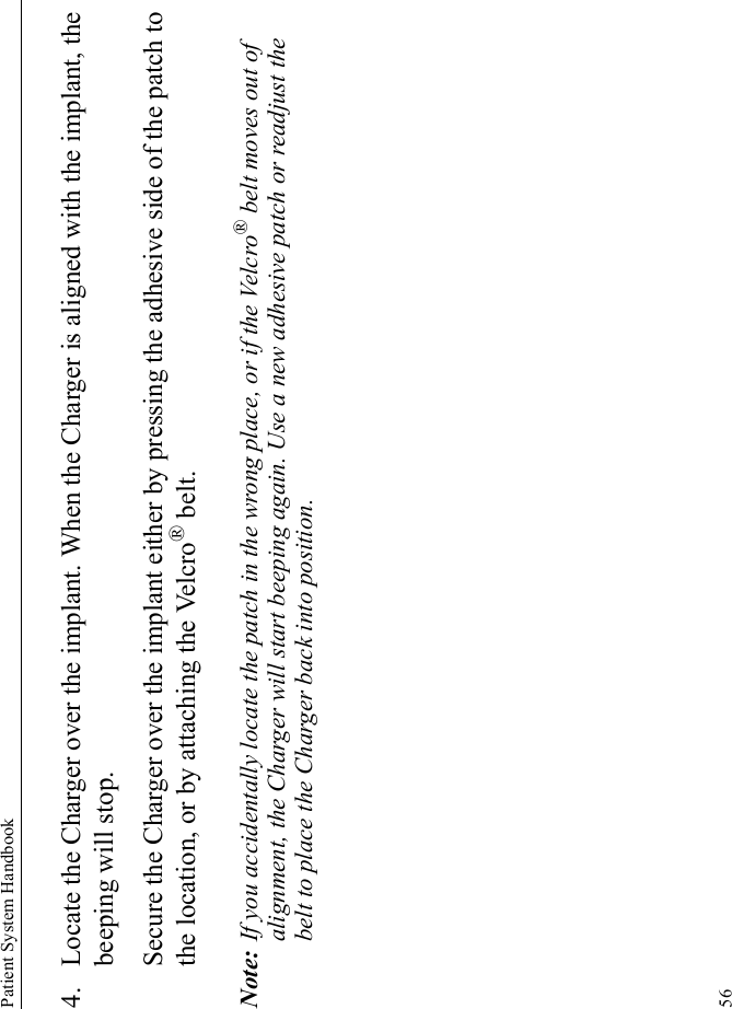 Patient System Handbook564. Locate the Charger over the implant. When the Charger is aligned with the implant, the beeping will stop. Secure the Charger over the implant either by pressing the adhesive side of the patch to the location, or by attaching the Velcro® belt.Note: If you accidentally locate the patch in the wrong place, or if the Velcro® belt moves out of alignment, the Charger will start beeping again. Use a new adhesive patch or readjust the belt to place the Charger back into position.