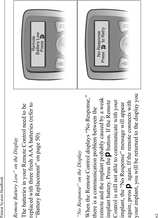 Patient System Handbook62Remote Battery Low” on the DisplayThe batteries in your Remote Control need to be replaced with three fresh AAA batteries (refer to “Battery Replacement” on page 50).“No Response” on the DisplayWhen the Remote Control displays “No Response,” there is a communication problem between the remote and the implant probably caused by a weak implant battery. Press the Dbutton. If the Remote Control is still not able to communicate with your implant, the “No Response” message will appear again; press D again. If the remote connects with your implant, you will be returned to the display you 