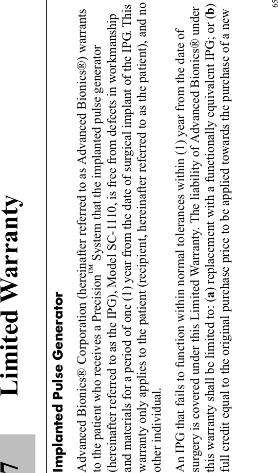 657 Limited WarrantyImplanted Pulse GeneratorAdvanced Bionics® Corporation (hereinafter referred to as Advanced Bionics®) warrants to the patient who receives a Precision™ System that the implanted pulse generator (hereinafter referred to as the IPG), Model SC-1110, is free from defects in workmanship and materials for a period of one (1) year from the date of surgical implant of the IPG. This warranty only applies to the patient (recipient, hereinafter referred to as the patient), and no other individual.An IPG that fails to function within normal tolerances within (1) year from the date of surgery is covered under this Limited Warranty. The liability of Advanced Bionics® under this warranty shall be limited to: (a) replacement with a functionally equivalent IPG; or (b) full credit equal to the original purchase price to be applied towards the purchase of a new 