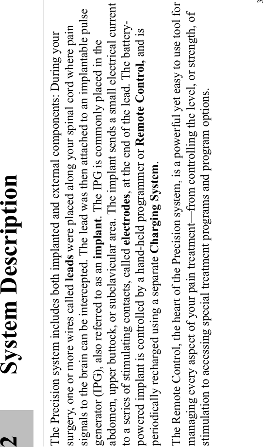 32 System DescriptionThe Precision system includes both implanted and external components: During your surgery, one or more wires called leads were placed along your spinal cord where pain signals to the brain can be intercepted. The lead was then attached to an implantable pulse generator (IPG), also referred to as an implant. The IPG is commonly placed in the abdomen, upper buttock, or subclavicular area. The implant sends a small electrical current to a series of stimulating contacts, called electrodes, at the end of the lead. The battery-powered implant is controlled by a hand-held programmer or Remote Control, and is periodically recharged using a separate Charging System.The Remote Control, the heart of the Precision system, is a powerful yet easy to use tool for managing every aspect of your pain treatment—from controlling the level, or strength, of stimulation to accessing special treatment programs and program options.