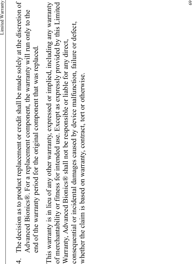 Limited Warranty694. The decision as to product replacement or credit shall be made solely at the discretion of Advanced Bionics®. For a replacement component, the warranty will run only to the end of the warranty period for the original component that was replaced.This warranty is in lieu of any other warranty, expressed or implied, including any warranty of merchantability or fitness for intended use. Except as expressly provided by this Limited Warranty, Advanced Bionics® shall not be responsible or liable for any direct, consequential or incidental damages caused by device malfunction, failure or defect, whether the claim is based on warranty, contract, tort or otherwise.