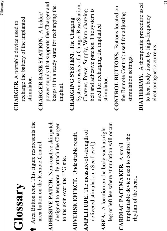 Glossary71GlossaryC Area Button icon. This figure respresents the area button on the Remote Control.ADHESIVE PATCH.  Non-reactive skin patch designed to temporarily attach the Charger to the skin over the IPG site.ADVERSE EFFECT.  Undesirable result.AMPLITUDE. The measure-of-strength of delivered stimulation. (See Level.).AREA.  A location on the body such as right leg or left leg where stimulation will occur. CARDIAC PACEMAKER.  A small implantable device used to control the rhythm of the heart.CHARGER. A portable device used to recharge the battery of the implanted stimulator.CHARGER BASE STATION.  A holder/power supply that supports the Charger and keeps it in a ready state for recharging the implant.CHARGING SYSTEM.  The Charging System consists of a Charger Base Station, Charger, Power Supply, Velcro charging belt and adhesive patches. The system is used for recharging the implanted stimulator.CONTROL BUTTONS.  Buttons located on the Remote Control; used for adjusting stimulation settings.DIATHERMY.  A therapeutic procedure used to heat body tissue by high-frequency electromagnetic currents.