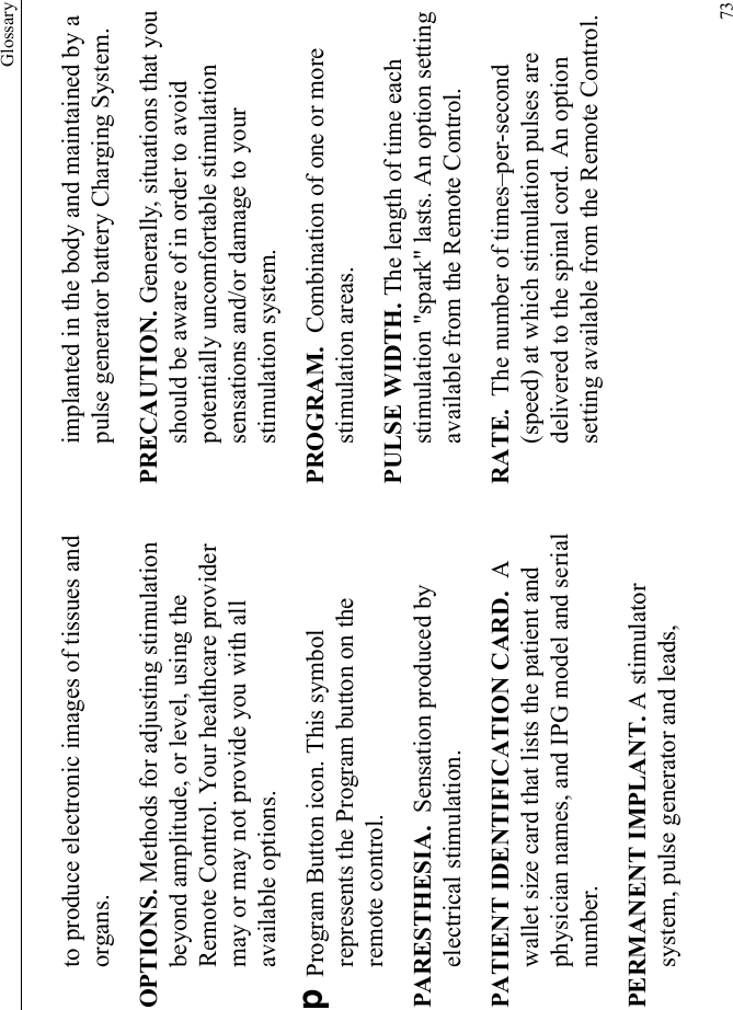 Glossary73to produce electronic images of tissues and organs.OPTIONS. Methods for adjusting stimulation beyond amplitude, or level, using the Remote Control. Your healthcare provider may or may not provide you with all available options.D Program Button icon. This symbol represents the Program button on the remote control.PARESTHESIA.  Sensation produced by electrical stimulation.PATIENT IDENTIFICATION CARD.  A wallet size card that lists the patient and physician names, and IPG model and serial number.PERMANENT IMPLANT. A stimulator system, pulse generator and leads, implanted in the body and maintained by a pulse generator battery Charging System.PRECAUTION. Generally, situations that you should be aware of in order to avoid potentially uncomfortable stimulation sensations and/or damage to your stimulation system.PROGRAM.  Combination of one or more stimulation areas.PULSE WIDTH. The length of time each stimulation &quot;spark&quot; lasts. An option setting available from the Remote Control.RATE.  The number of times–per-second (speed) at which stimulation pulses are delivered to the spinal cord. An option setting available from the Remote Control.