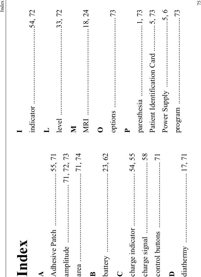 Index75IndexAAdhesive Patch  ............................ 55, 71amplitude  ............................... 71, 72, 73area ............................................... 71, 74Bbattery .......................................... 23, 62Ccharge indicator ............................ 54, 55charge signal  ...................................... 58control buttons  ................................... 71Ddiathermy ..................................... 17, 71Iindicator ........................................54, 72Llevel ..............................................33, 72MMRI ..............................................18, 24Ooptions ................................................73Pparesthesia ......................................1, 73Patient Identification Card ..............5, 73Power Supply  ...................................5, 6program ..............................................73