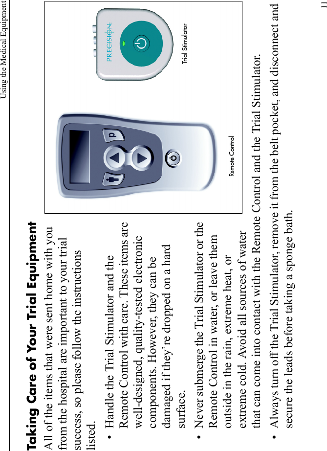 Using the Medical Equipment11Taking Care of Your Trial EquipmentAll of the items that were sent home with you from the hospital are important to your trial success, so please follow the instructions listed.• Handle the Trial Stimulator and the Remote Control with care. These items are well-designed, quality-tested electronic components. However, they can be damaged if they’re dropped on a hard surface. • Never submerge the Trial Stimulator or the Remote Control in water, or leave them outside in the rain, extreme heat, or extreme cold. Avoid all sources of water that can come into contact with the Remote Control and the Trial Stimulator.• Always turn off the Trial Stimulator, remove it from the belt pocket, and disconnect and secure the leads before taking a sponge bath.