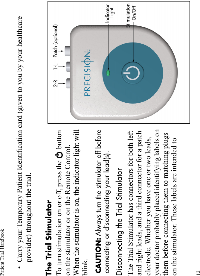 Patient Trial Handbook12• Carry your Temporary Patient Identification card (given to you by your healthcare provider) throughout the trial.The Trial StimulatorTo turn stimulation on or off, press the E button on the stimulator or on the Remote Control. When the stimulator is on, the indicator light will blink.CAUTION: Always turn the stimulator off before connecting or disconnecting your lead(s).Disconnecting the Trial StimulatorThe Trial Stimulator has connectors for both left and right leads, and a third connector for a patch electrode. Whether you have one or two leads, your doctor probably placed identifying labels on them before connecting them to matching plugs on the stimulator. These labels are intended to 